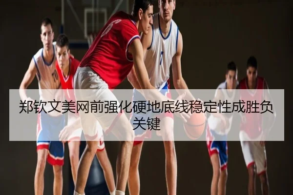 郑钦文美网前强化硬地底线稳定性成胜负关键
