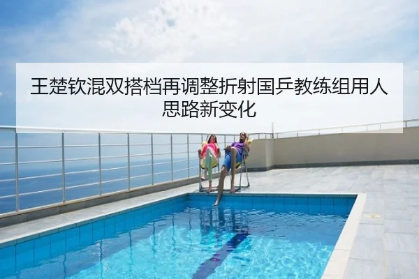 王楚钦混双搭档再调整折射国乒教练组用人思路新变化