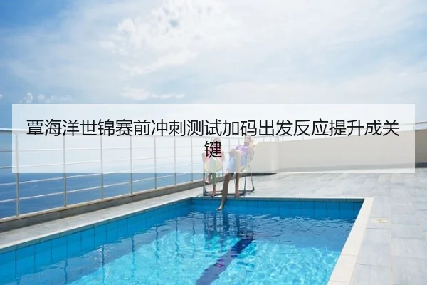覃海洋世锦赛前冲刺测试加码出发反应提升成关键