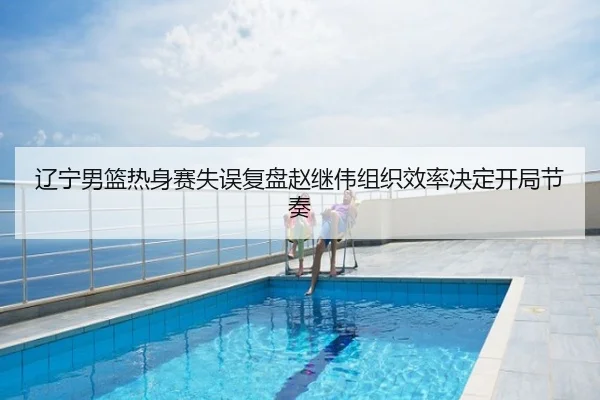 辽宁男篮热身赛失误复盘赵继伟组织效率决定开局节奏