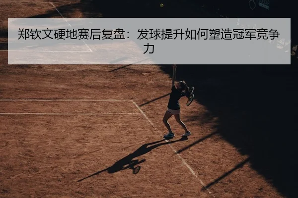 郑钦文硬地赛后复盘：发球提升如何塑造冠军竞争力